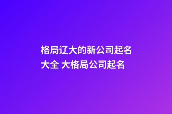 格局辽大的新公司起名大全 大格局公司起名